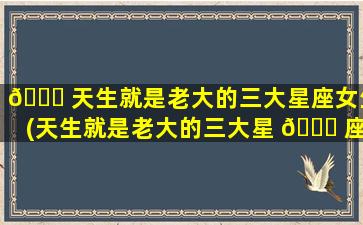 🐋 天生就是老大的三大星座女生(天生就是老大的三大星 💐 座是谁)